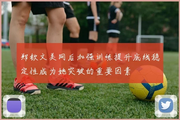 郑钦文美网后加强训练提升底线稳定性成为她突破的重要因素