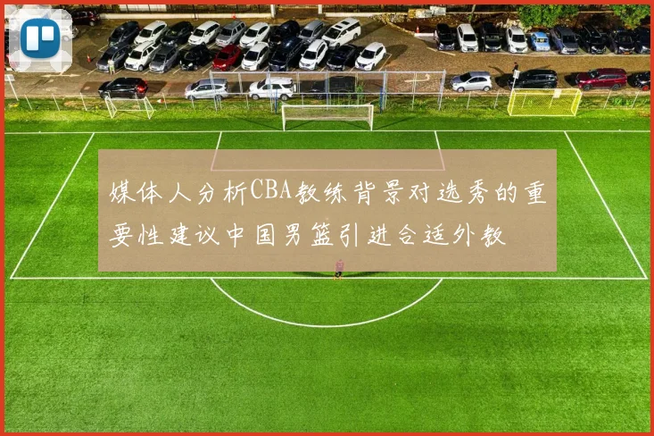 媒体人分析CBA教练背景对选秀的重要性建议中国男篮引进合适外教