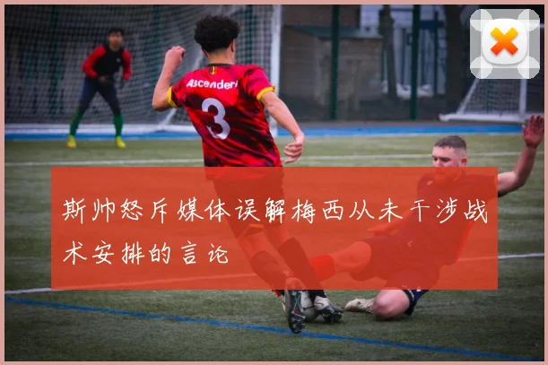 斯帅怒斥媒体误解梅西从未干涉战术安排的言论