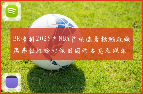 BR重排2025年NBA首轮选秀杨瀚森缺席弗拉格哈珀依旧前两名克尼佩尔锁定探花位
