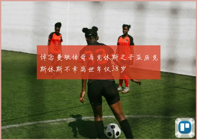 悼念曼联传奇马克休斯之子亚历克斯休斯不幸离世年仅38岁