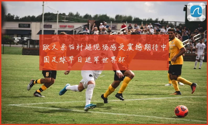 欧文亲临村超现场感受震撼期待中国足球早日进军世界杯