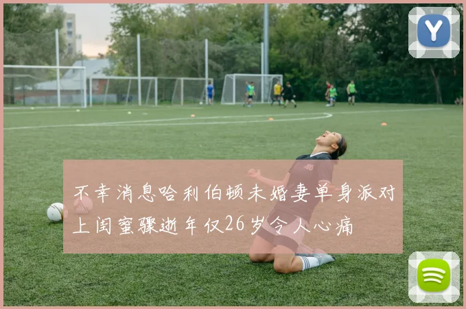 不幸消息哈利伯顿未婚妻单身派对上闺蜜骤逝年仅26岁令人心痛