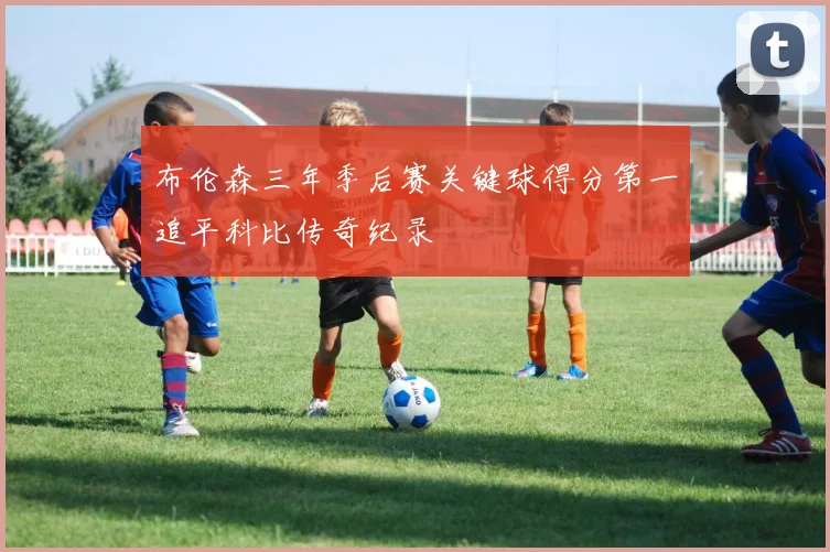 布伦森三年季后赛关键球得分第一追平科比传奇纪录