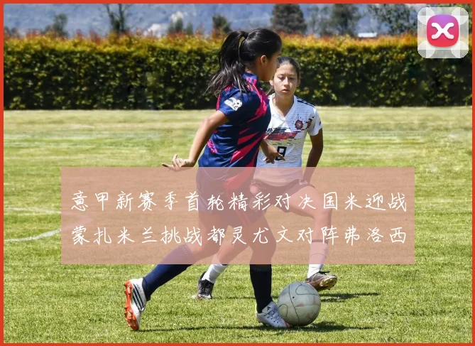 意甲新赛季首轮精彩对决国米迎战蒙扎米兰挑战都灵尤文对阵弗洛西诺内