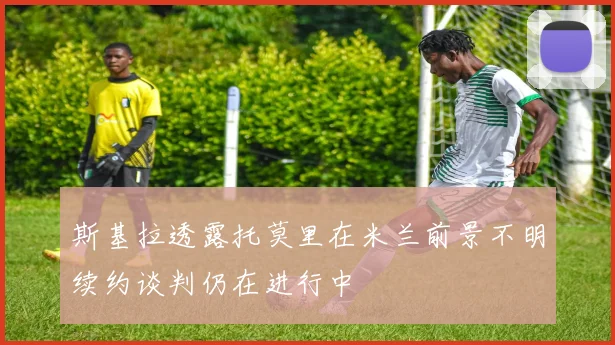 斯基拉透露托莫里在米兰前景不明续约谈判仍在进行中