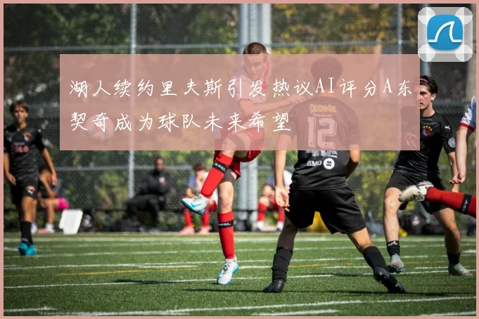 湖人续约里夫斯引发热议AI评分A东契奇成为球队未来希望