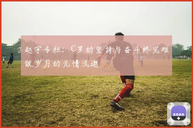 赵宇专栏：C罗的坚持与奋斗终究难敌岁月的无情流逝
