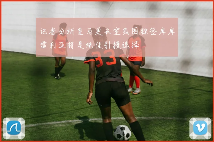 记者分析皇马更衣室氛围称签库库雷利亚将是绝佳引援选择