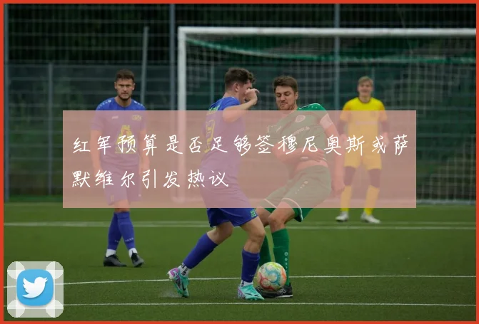 红军预算是否足够签穆尼奥斯或萨默维尔引发热议