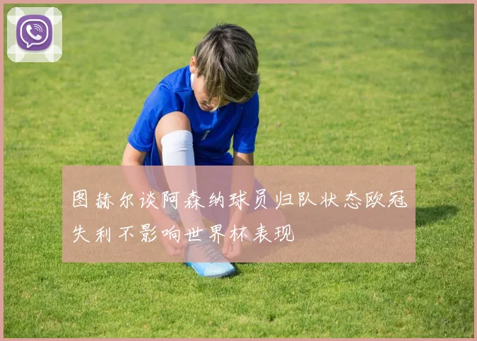 图赫尔谈阿森纳球员归队状态欧冠失利不影响世界杯表现