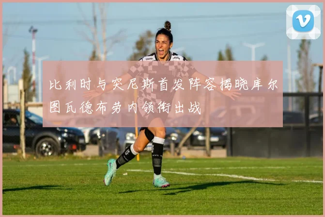 比利时与突尼斯首发阵容揭晓库尔图瓦德布劳内领衔出战
