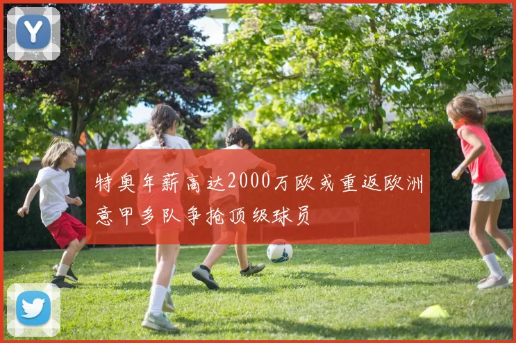 特奥年薪高达2000万欧或重返欧洲意甲多队争抢顶级球员
