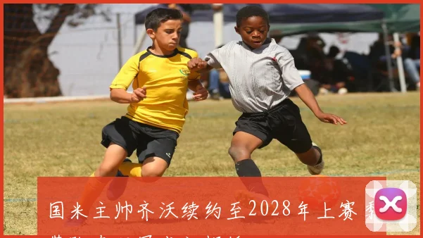国米主帅齐沃续约至2028年上赛季带队夺双冠成就辉煌