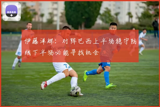 伊藤洋辉：对阵巴西上半场稳守防线下半场必能寻找机会