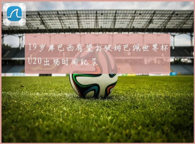 19岁库巴西有望打破姆巴佩世界杯U20出场时间纪录